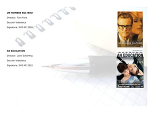 UN HOMBRE SOLTERO

Director: Tom Ford

Sección Videoteca

Signatura: DVD PE 3509




AN EDUCATION

Director: Lone Scherfing

Sección Videoteca

Signatura: DVD PE 3522
 