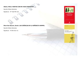 Albom, Mitch. MARTES CON MI VIEJO PROFESOR

Sección Obras literarias

Signatura: N* ALB Mit mar




Shun-lien Bynum, Sarah. LAS CRÓNICAS DE LA SEÑORITA HEMPEL

Sección Obras literarias

Signatura: N SHU Sar cro
 