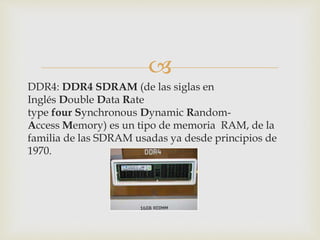 
DDR4: DDR4 SDRAM (de las siglas en
Inglés Double Data Rate
type four Synchronous Dynamic Random-
Access Memory) es un tipo de memoria RAM, de la
familia de las SDRAM usadas ya desde principios de
1970.
 