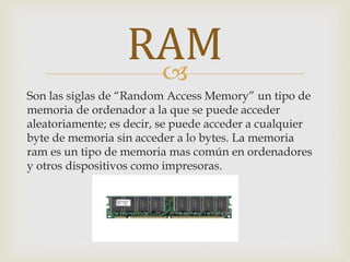 
Son las siglas de “Random Access Memory” un tipo de
memoria de ordenador a la que se puede acceder
aleatoriamente; es decir, se puede acceder a cualquier
byte de memoria sin acceder a lo bytes. La memoria
ram es un tipo de memoria mas común en ordenadores
y otros dispositivos como impresoras.
RAM
 