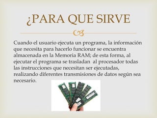 
Cuando el usuario ejecuta un programa, la información
que necesita para hacerlo funcionar se encuentra
almacenada en la Memoria RAM; de esta forma, al
ejecutar el programa se trasladan al procesador todas
las instrucciones que necesitan ser ejecutadas,
realizando diferentes transmisiones de datos según sea
necesario.
¿PARA QUE SIRVE
 