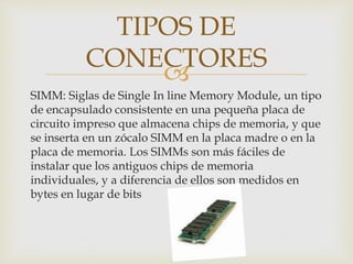 
SIMM: Siglas de Single In line Memory Module, un tipo
de encapsulado consistente en una pequeña placa de
circuito impreso que almacena chips de memoria, y que
se inserta en un zócalo SIMM en la placa madre o en la
placa de memoria. Los SIMMs son más fáciles de
instalar que los antiguos chips de memoria
individuales, y a diferencia de ellos son medidos en
bytes en lugar de bits
TIPOS DE
CONECTORES
 