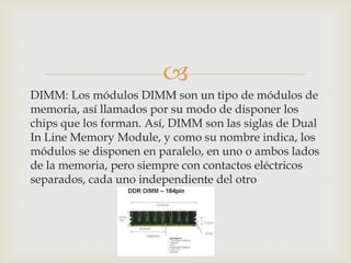 
DIMM: Los módulos DIMM son un tipo de módulos de
memoria, así llamados por su modo de disponer los
chips que los forman. Así, DIMM son las siglas de Dual
In Line Memory Module, y como su nombre indica, los
módulos se disponen en paralelo, en uno o ambos lados
de la memoria, pero siempre con contactos eléctricos
separados, cada uno independiente del otro
 