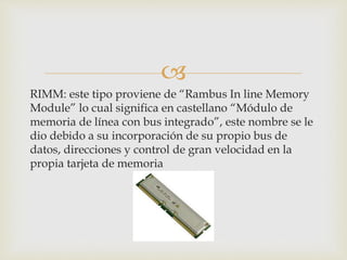 
RIMM: este tipo proviene de “Rambus In line Memory
Module” lo cual significa en castellano “Módulo de
memoria de línea con bus integrado”, este nombre se le
dio debido a su incorporación de su propio bus de
datos, direcciones y control de gran velocidad en la
propia tarjeta de memoria
 