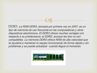 
DDR3: La RAM DDR3, lanzada por primera vez en 2007, es un
tipo de memoria de uso frecuente en las computadoras y otros
dispositivos electrónicos. El DDR3 ofrece muchas ventajas con
respecto a su predecesora, la DDR2, aunque las dos no son
compatibles. La memoria DDR3 ofrece RAM de alta velocidad que
te ayudará a mantener tu equipo funcionando de forma rápida y sin
problemas y se puede actualizar cuando llegue el momento.
 