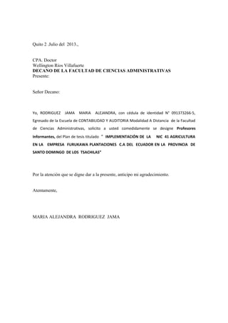 Quito 2 .Julio del 2013.,
CPA. Doctor
Wellington Ríos Villafuerte
DECANO DE LA FACULTAD DE CIENCIAS ADMINISTRATIVAS
Presente:
Señor Decano:
Yo, RODRIGUEZ JAMA MARIA ALEJANDRA, con cédula de identidad N° 091373266-5,
Egresado de la Escuela de CONTABILIDAD Y AUDITORIA Modalidad A Distancia de la Facultad
de Ciencias Administrativas, solicito a usted comedidamente se designe Profesores
Informantes, del Plan de tesis titulado “ IMPLEMENTACIÓN DE LA NIC 41 AGRICULTURA
EN LA EMPRESA FURUKAWA PLANTACIONES C.A DEL ECUADOR EN LA PROVINCIA DE
SANTO DOMINGO DE LOS TSACHILAS”
Por la atención que se digne dar a la presente, anticipo mi agradecimiento.
Atentamente,
MARIA ALEJANDRA RODRIGUEZ JAMA
 