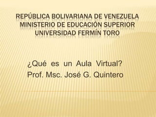 REPÚBLICA BOLIVARIANA DE VENEZUELA
MINISTERIO DE EDUCACIÓN SUPERIOR
UNIVERSIDAD FERMÍN TORO
¿Qué es un Aula Virtual?
Prof. Msc. José G. Quintero
 