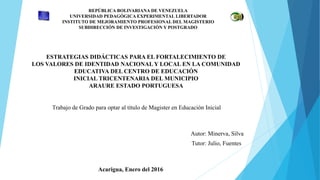 REPÚBLICA BOLIVARIANA DE VENEZUELA
UNIVERSIDAD PEDAGÓGICA EXPERIMENTAL LIBERTADOR
INSTITUTO DE MEJORAMIENTO PROFESIONAL DEL MAGISTERIO
SUBDIRECCIÓN DE INVESTIGACIÓN Y POSTGRADO
ESTRATEGIAS DIDÁCTICAS PARA EL FORTALECIMIENTO DE
LOS VALORES DE IDENTIDAD NACIONAL Y LOCAL EN LA COMUNIDAD
EDUCATIVA DEL CENTRO DE EDUCACIÓN
INICIAL TRICENTENARIA DEL MUNICIPIO
ARAURE ESTADO PORTUGUESA
Trabajo de Grado para optar al título de Magister en Educación Inicial
Autor: Minerva, Silva
Tutor: Julio, Fuentes
Acarigua, Enero del 2016
 