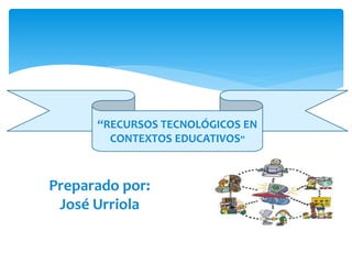 Preparado por:
José Urriola
“RECURSOS TECNOLÓGICOS EN
CONTEXTOS EDUCATIVOS”
 