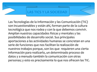 Las Tecnologías de la Información y las Comunicación (TIC)
son incuestionables y están ahí, forman parte de la cultura
tecnológica que nos rodea y con la que debemos convivir.
Amplían nuestras capacidades físicas y mentales y las
posibilidades de desarrollo social. Sus principales
aportaciones a las actividades humanas se concretan en una
serie de funciones que nos facilitan la realización de
nuestros trabajos porque, son los que requieren una cierta
información para realizarlo, un determinado proceso de
datos y a menudo también la comunicación con otras
personas; y esto es precisamente lo que nos ofrecen las TIC.
LAS TICS Y LA SOCIEDAD
 