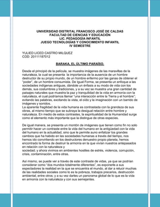 UNIVERSIDAD DISTRITAL FRANCISCO JOSÉ DE CALDAS
                FACULTAD DE CIENCIAS Y EDUCACIÓN
                      LIC. PEDAGOGÍA INFANTIL
            JUEGO TECNOLOGÍAS Y CONOCIMIENTO INFANTIL
                             IV SEMESTRE

YULIED LICED CASTRO MILQUEZ
COD: 20111187012

                        BARAKA, EL ÚLTIMO PARAÍSO.

Desde el principió de la película, se muestra imágenes de las maravillas de la
naturaleza, la cual se presenta la importancia de la ausencia de un hombre
destructor de su propio mundo, de un hombre enfermo por las ganas de obtener el
“poder”, de un hombre consumista. De Igual Forma, se presenta un enfoque a las
sociedades indígenas antiguas, dándole un énfasis a su modo de vida con los
demás, sus costumbres y tradiciones, y a su vez se muestra una gran cantidad de
paisajes naturales que muestra la paz y tranquilidad de la vida en armonía con la
naturaleza, el cual podríamos llamar “una interacción entre la Tierra y el hombre”;
evitando las palabras, excitando la vista, el oído y la imaginación con un barrido de
imágenes y sonidos.
La aparente fragilidad de la vida humana es contrastada con la grandeza de sus
obras, al mismo tiempo que se subraya la desigual relación entre hombre y
naturaleza. En medio de estos contrastes, la espiritualidad de la Humanidad surge
como el elemento más importante que la distingue de otras especies.

De igual manera, se presenta un montón de imágenes que tienen como fin no solo
permitir hacer un contraste entre la vida del humano en la antigüedad con la vida
del humano en la actualidad, sino que le permite auno enfatizar los grandes
cambios que ha habido en las sociedades humanas a través del tiempo, nos
hemos ido convirtiendo en los destructores denuestro propio planeta, hemos
encontrado la forma de destruir la armonía en la que vivían nuestros antepasados
en relación con la naturaleza y
sociedad; y ahora vivimos en ambientes hostiles de estrés, violencia, corrupción,
crisis, contaminación, entre otras.

Así mismo, se puede ver a través de este contraste de vidas, ya que se podrían
considerar como “dos mundos totalmente diferentes”, es exponerle a sus
espectadores la realidad en la que se encuentra el mundo, al dar a relucir muchas
de las realidades sociales como lo es la pobreza, trabajos precarios, destrucción
ambiental, entre otros; y a su vez darles un panorama global de lo que es la vida
en armonía con la naturaleza y con sus semejantes.
 