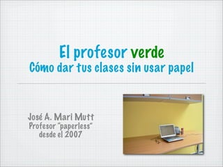 El profesor verde
Cómo dar tus clases sin usar papel
José A. Mari Mutt
Profesor “paperless”
desde el 2007
 
