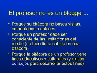 El profesor no es un blogger... Porque su bitácora no busca visitas, comentarios o enlaces Porque un profesor debe ser consciente de las limitaciones del medio (no todo tiene cabida en una bitácora) Porque la bitácora de un profesor tiene fines educativos y culturales (y existen  consejos  para desarrollar estos fines) 