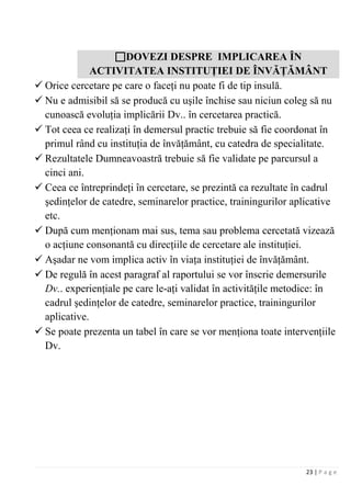 23 | P a g e
DOVEZI DESPRE IMPLICAREA ÎN
ACTIVITATEA INSTITUŢIEI DE ÎNVĂŢĂMÂNT
 Orice cercetare pe care o faceţi nu poate fi de tip insulă.
 Nu e admisibil să se producă cu uşile închise sau niciun coleg să nu
cunoască evoluţia implicării Dv.. în cercetarea practică.
 Tot ceea ce realizaţi în demersul practic trebuie să fie coordonat în
primul rând cu instituţia de învăţământ, cu catedra de specialitate.
 Rezultatele Dumneavoastră trebuie să fie validate pe parcursul a
cinci ani.
 Ceea ce întreprindeţi în cercetare, se prezintă ca rezultate în cadrul
şedinţelor de catedre, seminarelor practice, trainingurilor aplicative
etc.
 După cum menţionam mai sus, tema sau problema cercetată vizează
o acţiune consonantă cu direcţiile de cercetare ale instituţiei.
 Aşadar ne vom implica activ în viaţa instituţiei de învăţământ.
 De regulă în acest paragraf al raportului se vor înscrie demersurile
Dv.. experienţiale pe care le-aţi validat în activităţile metodice: în
cadrul şedinţelor de catedre, seminarelor practice, trainingurilor
aplicative.
 Se poate prezenta un tabel în care se vor menţiona toate intervenţiile
Dv.
 