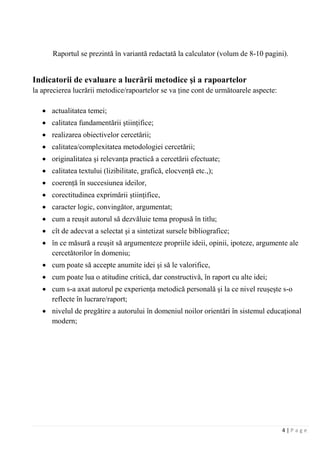 4 | P a g e
Raportul se prezintă în variantă redactată la calculator (volum de 8-10 pagini).
Indicatorii de evaluare a lucrării metodice şi a rapoartelor
la aprecierea lucrării metodice/rapoartelor se va ţine cont de următoarele aspecte:
• actualitatea temei;
• calitatea fundamentării ştiinţifice;
• realizarea obiectivelor cercetării;
• calitatea/complexitatea metodologiei cercetării;
• originalitatea şi relevanţa practică a cercetării efectuate;
• calitatea textului (lizibilitate, grafică, elocvenţă etc.,);
• coerenţă în succesiunea ideilor,
• corectitudinea exprimării ştiinţifice,
• caracter logic, convingător, argumentat;
• cum a reuşit autorul să dezvăluie tema propusă în titlu;
• cît de adecvat a selectat şi a sintetizat sursele bibliografice;
• în ce măsură a reuşit să argumenteze propriile ideii, opinii, ipoteze, argumente ale
cercetătorilor în domeniu;
• cum poate să accepte anumite idei şi să le valorifice,
• cum poate lua o atitudine critică, dar constructivă, în raport cu alte idei;
• cum s-a axat autorul pe experienţa metodică personală şi la ce nivel reuşeşte s-o
reflecte în lucrare/raport;
• nivelul de pregătire a autorului în domeniul noilor orientări în sistemul educaţional
modern;
 