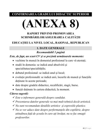 41 | P a g e
CONFIRMAREA GRADULUI DIDACTIC SUPERIOR
(ANEXA 8)
RAPORT PRIVIND PROMOVAREA
SCHIMBĂRILOR/ASIGURAREA CALITĂŢII
EDUCAŢIEI LA NIVEL LOCAL, RAIONAL, REPUBLICAN
1. DATE GENERALE
Recomandabil 1 pagină
Este, de fapt, un scurt CV şi se prezintă următoarele momente:
• vechime în muncă în domeniul profesional la care vă atestaţi;
• studii în domeniu: se indică anul absolvirii şi
specialitatea/specialităţile;
• debutul profesional: se indică anul şi locul;
• evoluţie profesională: se indică anii, locurile de muncă şi funcţiile
deţinute în aceste perioade;
• date despre gradele didactice, recalificări, stagii, burse.
• funcţii deţinute în cariera didactică, la moment.
Câteva sugestii:
 Este o informare generală despre candidat.
 Prezentarea datelor generale va mai mult tehnică decât artistică.
 Nu sunt recomandate detaliile artistice şi expresiile plastice.
 Nu se vor aduce date despre performanţele din copilărie, despre
atitudinea faţă de şcoala în care aţi învăţat, nu se fac omagii
profesorilor.
 