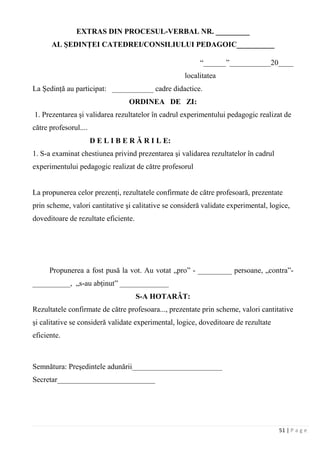 51 | P a g e
EXTRAS DIN PROCESUL-VERBAL NR. _________
AL ŞEDINŢEI CATEDREI/CONSILIULUI PEDAGOIC__________
“______”___________20____
localitatea
La Şedinţă au participat: ___________ cadre didactice.
ORDINEA DE ZI:
1. Prezentarea şi validarea rezultatelor în cadrul experimentului pedagogic realizat de
către profesorul....
D E L I B E R Ă R I L E:
1. S-a examinat chestiunea privind prezentarea şi validarea rezultatelor în cadrul
experimentului pedagogic realizat de către profesorul
La propunerea celor prezenţi, rezultatele confirmate de către profesoară, prezentate
prin scheme, valori cantitative şi calitative se consideră validate experimental, logice,
doveditoare de rezultate eficiente.
Propunerea a fost pusă la vot. Au votat „pro” - _________ persoane, „contra”-
__________, „s-au abţinut” _____________
S-A HOTARÂT:
Rezultatele confirmate de către profesoara..., prezentate prin scheme, valori cantitative
şi calitative se consideră validate experimental, logice, doveditoare de rezultate
eficiente.
Semnătura: Preşedintele adunării________________________
Secretar__________________________
 