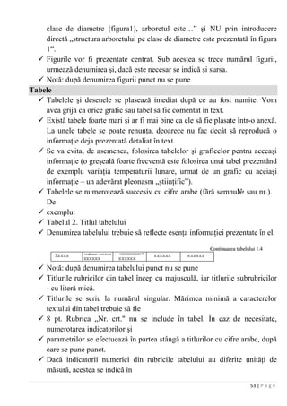 53 | P a g e
clase de diametre (figura1), arboretul este…” şi NU prin introducere
directă „structura arboretului pe clase de diametre este prezentată în figura
1”.
 Figurile vor fi prezentate centrat. Sub acestea se trece numărul figurii,
urmează denumirea şi, dacă este necesar se indică şi sursa.
 Notă: după denumirea figurii punct nu se pune
Tabele
 Tabelele şi desenele se plasează imediat după ce au fost numite. Vom
avea grijă ca orice grafic sau tabel să fie comentat în text.
 Există tabele foarte mari şi ar fi mai bine ca ele să fie plasate într-o anexă.
La unele tabele se poate renunţa, deoarece nu fac decât să reproducă o
informaţie deja prezentată detaliat în text.
 Se va evita, de asemenea, folosirea tabelelor şi graficelor pentru aceeaşi
informaţie (o greşeală foarte frecventă este folosirea unui tabel prezentând
de exemplu variaţia temperaturii lunare, urmat de un grafic cu aceiaşi
informaţie – un adevărat pleonasm „ştiinţific”).
 Tabelele se numerotează succesiv cu cifre arabe (fără semnul№ sau nr.).
De
 exemplu:
 Tabelul 2. Titlul tabelului
 Denumirea tabelului trebuie să reflecte esenţa informaţiei prezentate în el.
 Notă: după denumirea tabelului punct nu se pune
 Titlurile rubricilor din tabel încep cu majusculă, iar titlurile subrubricilor
- cu literă mică.
 Titlurile se scriu la numărul singular. Mărimea minimă a caracterelor
textului din tabel trebuie să fie
 8 pt. Rubrica „Nr. crt." nu se include în tabel. În caz de necesitate,
numerotarea indicatorilor şi
 parametrilor se efectuează în partea stângă a titlurilor cu cifre arabe, după
care se pune punct.
 Dacă indicatorii numerici din rubricile tabelului au diferite unităţi de
măsură, acestea se indică în
 