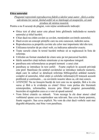 55 | P a g e
Etica autorului
Pentru a nu fi acuzaţi de plagiat, vom reţine următoarele indicaţii:
Plagiatul reprezintă reproducerea fidelă a ideilor unui autor , fără a arăta
adevărata lor sursă, lăsînd astfel să se înţeleagă că neaparţin, că sunt
produse de mintea noastră.
• Orice text al altui autor este plasat între ghilimele indicându-se numele
autorului şi titlul lucrării.
• Chiar dacă nu cităm cuvânt cu cuvânt, menţionăm cuvintele autorului.
• Dacă avem un concept ştiinţific care nu este cunoscut, indicăm sursa.
• Reproducerea cu propriile cuvinte ale celor mai importante idei din text.
• Utilizarea textelor de pe situri web, cu indicarea adreselor exacte.
• Toate sursele citate în textul lucrării trebuie să se regăsească în lista de
referinţe.
• Utilizăm un format standard de citare unic pe tot parcursul lucrării.
• Ideile autorilor citaţi trebuie sintetizate şi nu reproduse integral.
• parafraza este reformularea cu proprii termeni a unui citat
• parafraza se introduce în text astfel: Foarte explicit în această privinţă
este prof. Staniloaie (la umărul cuvântului se introduce indicele numeric,
după care în subsol se detaliază referinţa bibliografică arătând numele
complet al autorului, titlul cărţii şi celelalte informaţii).El tratează această
problemă şi continuăm… cu cuvintele noastre ideea sa, cât mai concis.
• ATENŢIE! Nu ne însuşim bucăţi de text care nu ne aparţin, fără a le cita
sursa şi fără a le evidenţia ca citate! Orice vom prelua din literatură
reinterpretăm, reformulăm, trecem prin filtrul propriei personalităţi,
încercăm să regândim ceea ce a vrut să spună autorul.
• Vom folosi citatele cu măsură. Vom recurge la ele doar atunci când
vorbitorul spune ceva surprinzător sau relevant. Sau ceva foarte puternic,
foarte sugestiv. Sau ceva explicit. Nu vom da citat dacă vorbele sunt mai
degrabă obişnuite; mai bine vom parafraza.
 