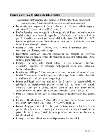 56 | P a g e
Cerințe unice față de referințele bibliografice
Referinţele bibliografice sunt situate la finele raportului, ordonarea
documentelor fiind alfabetică conform următoarei structuri:
• Punctuaţia este importantă: fiecare element al referinţei trebuie separat
prin virgulă (,), punct şi virgulă (;), punct (.)
• Limba descrierii este de regulă limba originalului. Pentru articole sau alte
lucrări editate peste hotarele republicii, referinţele cu caractere chirilice
pot fi transliterate conform standardului de Stat: SR ISO 9: 1997.
Informare şi documentare. Transliterarea caracterelor chirilice în caractere
latine. Limbi slave şi neslave.
• Exemplu: Ganâ, I.M.; Zubcov, A.I. Redkie i isčezaûšie vidy ptic
Moldovy. Ch.: Štiinţa, 1989. 170 p.
• Prezentarea autorilor. Autorul publicaţiei se prezintă în referinţa
bibliografică cu numele urmat de prenume şi /sau fără patronimic. După
nume se pune virgulă (,).
• Exemplu: pe carte este indicat autorul în felul următor – Şerban-
Alexandru Stănescu. În referinţa bibliografică vom scrie Stănescu,
Şerban-Alexandru.
• În referinţa bibliografică se menţionează unul, doi sau trei autori ai unei
lucrări. Succesiunea autorilor este cea indicată pe foaia de titlu a lucrării.
Autorii sunt divizaţi prin punct/virgulă (;).
• Pentru publicaţii care au mai mult de 3 autori ca responsabilitate
principală se menţionează: primul, primii doi sau primii trei autori.
Celelalte nume pot fi omise. Atunci când se omit mai multe nume,
omisiunea se evidenţiază prin adăugarea abrevierii „et al.” sau „ş. a.”
• Datele referitoare la publicare se înregistrează în felul următor: loc, editor,
an.
• Exemplu: Dumbrăveanu, Andrei. Mediul şi mass media: Suport de curs.
Ch.: CEP USM, 2007. 235 p. ISBN 978-9975-70-113-6
• Prenumele şi patronimicul care fac parte dintr-un nume inclus în referinţă
pot fi reduse la iniţiale, cu condiţia ca aceasta să nu producă confuzie cu
privire la identificare (existenţa unei persoane cu nume de familie şi
iniţiale identice).
• Exemplu: Arsene, Mihai Ion poate fi prezentat Arsene, M. I.
 
