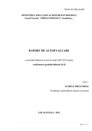 61 | P a g e
Foaie de titlu model
MINISTERUL EDUCAŢIEI AL REPUBLICII MOLDOVA
Liceul Teoretic “MIHAI EMINESCU”, localitatea...
RAPORT DE AUTOEVALUARE
a activităţii didactice în anii de studii 2007-2012 pentru
confirmarea gradului didactic II (I)
Autor :
NUMELE PRENUMELE
Învăţătoare, grad didactic deţinut la moment
LOCALITATEA - 2012
 