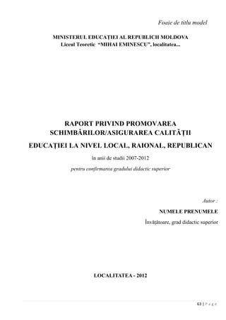 63 | P a g e
Foaie de titlu model
MINISTERUL EDUCAŢIEI AL REPUBLICII MOLDOVA
Liceul Teoretic “MIHAI EMINESCU”, localitatea...
RAPORT PRIVIND PROMOVAREA
SCHIMBĂRILOR/ASIGURAREA CALITĂŢII
EDUCAŢIEI LA NIVEL LOCAL, RAIONAL, REPUBLICAN
în anii de studii 2007-2012
pentru confirmarea gradului didactic superior
Autor :
NUMELE PRENUMELE
Învăţătoare, grad didactic superior
LOCALITATEA - 2012
 