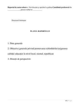 64 | P a g e
Raportul de autoevaluare a fost discutat şi aprobat la şedinţa Consiliului profesoral din
______________, proces-verbal nr. __________
Directorul Instituţiei
PLANUL RAPORTULUI
1. Date generale
2. Obiective generale privind promovarea schimbărilor/asigurarea
calităţii educaţiei la nivel local, raional, republican
3. Direcţii de perspectivă
 