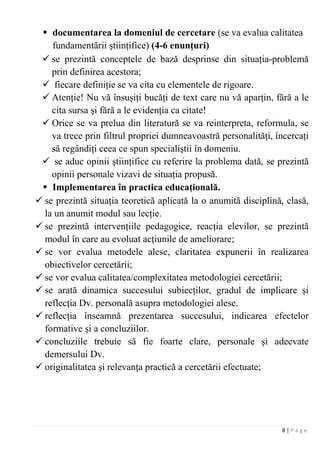 8 | P a g e
 documentarea la domeniul de cercetare (se va evalua calitatea
fundamentării ştiinţifice) (4-6 enunţuri)
 se prezintă conceptele de bază desprinse din situaţia-problemă
prin definirea acestora;
 fiecare definiţie se va cita cu elementele de rigoare.
 Atenţie! Nu vă însuşiţi bucăţi de text care nu vă aparţin, fără a le
cita sursa şi fără a le evidenţia ca citate!
 Orice se va prelua din literatură se va reinterpreta, reformula, se
va trece prin filtrul propriei dumneavoastră personalităţi, încercaţi
să regândiţi ceea ce spun specialiştii în domeniu.
 se aduc opinii ştiinţifice cu referire la problema dată, se prezintă
opinii personale vizavi de situaţia propusă.
 Implementarea în practica educaţională.
 se prezintă situaţia teoretică aplicată la o anumită disciplină, clasă,
la un anumit modul sau lecţie.
 se prezintă intervenţiile pedagogice, reacţia elevilor, se prezintă
modul în care au evoluat acţiunile de ameliorare;
 se vor evalua metodele alese, claritatea expunerii în realizarea
obiectivelor cercetării;
 se vor evalua calitatea/complexitatea metodologiei cercetării;
 se arată dinamica succesului subiecţilor, gradul de implicare şi
reflecţia Dv. personală asupra metodologiei alese.
 reflecţia înseamnă prezentarea succesului, indicarea efectelor
formative şi a concluziilor.
 concluziile trebuie să fie foarte clare, personale şi adecvate
demersului Dv.
 originalitatea şi relevanţa practică a cercetării efectuate;
 