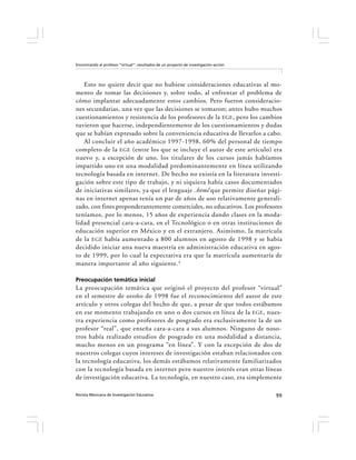 Encontrando al profesor “virtual”: resultados de un proyecto de investigación-acción




   Esto no quiere decir que no hubiese consideraciones educativas al mo-
mento de tomar las decisiones y, sobre todo, al enfrentar el problema de
cómo implantar adecuadamente estos cambios. Pero fueron consideracio-
nes secundarias, una vez que las decisiones se tomaron; antes hubo muchos
cuestionamientos y resistencia de los profesores de la EGE , pero los cambios
tuvieron que hacerse, independientemente de los cuestionamientos y dudas
que se habían expresado sobre la conveniencia educativa de llevarlos a cabo.
   Al concluir el año académico 1997-1998, 60% del personal de tiempo
completo de la EGE (entre los que se incluye el autor de este artículo) era
nuevo y, a excepción de uno, los titulares de los cursos jamás habíamos
impartido uno en una modalidad predominantemente en línea utilizando
tecnología basada en internet. De hecho no existía en la literatura investi-
gación sobre este tipo de trabajo, y ni siquiera había casos documentados
de iniciativas similares, ya que el lenguaje .html que permite diseñar pági-
nas en internet apenas tenía un par de años de uso relativamente generali-
zado, con fines preponderantemente comerciales, no educativos. Los profesores
teníamos, por lo menos, 15 años de experiencia dando clases en la moda-
lidad presencial cara-a-cara, en el Tecnológico o en otras instituciones de
educación superior en México y en el extranjero. Asimismo, la matrícula
de la EGE había aumentado a 800 alumnos en agosto de 1998 y se había
decidido iniciar una nueva maestría en administración educativa en agos-
to de 1999, por lo cual la expectativa era que la matrícula aumentaría de
manera importante al año siguiente.4

Preocupación temática inicial
La preocupación temática que originó el proyecto del profesor “virtual”
en el semestre de otoño de 1998 fue el reconocimiento del autor de este
artículo y otros colegas del hecho de que, a pesar de que todos estábamos
en ese momento trabajando en uno o dos cursos en línea de la EGE , nues-
tra experiencia como profesores de posgrado era exclusivamente la de un
profesor “real”, que enseña cara-a-cara a sus alumnos. Ninguno de noso-
tros había realizado estudios de posgrado en una modalidad a distancia,
mucho menos en un programa “en línea”. Y con la excepción de dos de
nuestros colegas cuyos intereses de investigación estaban relacionados con
la tecnología educativa, los demás estábamos relativamente familiarizados
con la tecnología basada en internet pero nuestro interés eran otras líneas
de investigación educativa. La tecnología, en nuestro caso, era simplemente

Revista Mexicana de Investigación Educativa                                            99
 
