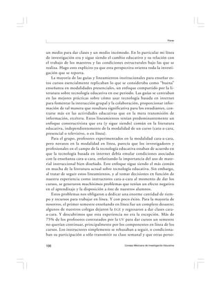 Flores




un medio para dar clases y un medio incómodo. En lo particular mi línea
de investigación era y sigue siendo el cambio educativo y su relación con
el trabajo de los maestros y las condiciones estructurales bajo las que se
realiza. Hago esto explícito ya que esta perspectiva orienta toda la investi-
gación que se reporta.
    La mayoría de las guías y lineamientos institucionales para enseñar es-
tos cursos esencialmente replicaban lo que se consideraba como “buena”
enseñanza en modalidades presenciales, un enfoque compartido por la li-
teratura sobre tecnología educativa en ese periodo. Las guías se centraban
en las mejores prácticas sobre cómo usar tecnología basada en internet
para fomentar la interacción grupal y la colaboración, proporcionar infor-
mación de tal manera que resultara significativa para los estudiantes, cen-
trarse más en las actividades educativas que en la mera transmisión de
información, etcétera. Estos lineamientos tenían predominantemente un
enfoque constructivista que era (y sigue siendo) común en la literatura
educativa, independientemente de la modalidad de un curso (cara-a-cara,
presencial o televisivo, o en línea).
    Para el grupo, profesores experimentados en la modalidad cara-a-cara,
pero novatos en la modalidad en línea, parecía que los investigadores y
profesionales en el campo de la tecnología educativa estaban de acuerdo en
que la tecnología basada en internet debía emular condiciones asociadas
con la enseñanza cara-a-cara, enfatizando la importancia del uso de mate-
rial instruccional bien diseñado. Este enfoque sigue siendo el más común
en mucha de la literatura actual sobre tecnología educativa. Sin embargo,
al tratar de seguir estos lineamientos, y al tomar decisiones en función de
nuestra experiencia como instructores cara-a-cara al momento de dar los
cursos, se generaron muchísimos problemas que tenían un efecto negativo
en el aprendizaje y la disposición a éste de nuestros alumnos.
    Estos problemas nos obligaron a dedicar una enorme cantidad de tiem-
po y recursos para trabajar en línea. Y con poco éxito. Para la mayoría de
nosotros, el primer semestre enseñando en línea fue un completo desastre;
algunos de nuestros colegas dejaron la EGE y regresaron a dar clases cara-
a-cara. Y descubrimos que esta experiencia no era la excepción. Más de
75% de los profesores contratados por la UV para dar cursos un semestre
no querían continuar, principalmente por los componentes en línea de los
cursos. Los instructores simplemente se rehusaban a seguir, o condiciona-
ban su participación a sólo transmitir su clase semanal y que otras perso-

100                                            Consejo Mexicano de Investigación Educativa
 