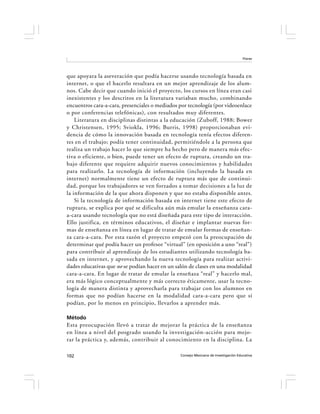 Flores




que apoyara la aseveración que podía hacerse usando tecnología basada en
internet, o que el hacerlo resultara en un mejor aprendizaje de los alum-
nos. Cabe decir que cuando inició el proyecto, los cursos en línea eran casi
inexistentes y los descritos en la literatura variaban mucho, combinando
encuentros cara-a-cara, presenciales o mediados por tecnología (por videoenlace
o por conferencias telefónicas), con resultados muy diferentes.
    Literatura en disciplinas distintas a la educación (Zuboff, 1988; Bower
y Christensen, 1995; Sviokla, 1996; Burris, 1998) proporcionaban evi-
dencia de cómo la innovación basada en tecnología tenía efectos diferen-
tes en el trabajo; podía tener continuidad, permitiéndole a la persona que
realiza un trabajo hacer lo que siempre ha hecho pero de manera más efec-
tiva o eficiente, o bien, puede tener un efecto de ruptura, creando un tra-
bajo diferente que requiere adquirir nuevos conocimientos y habilidades
para realizarlo. La tecnología de información (incluyendo la basada en
internet) normalmente tiene un efecto de ruptura más que de continui-
dad, porque los trabajadores se ven forzados a tomar decisiones a la luz de
la información de la que ahora disponen y que no estaba disponible antes.
    Si la tecnología de información basada en internet tiene este efecto de
ruptura, se explica por qué se dificulta aún más emular la enseñanza cara-
a-cara usando tecnología que no está diseñada para este tipo de interacción.
Ello justifica, en términos educativos, el diseñar e implantar nuevas for-
mas de enseñanza en línea en lugar de tratar de emular formas de enseñan-
za cara-a-cara. Por esta razón el proyecto empezó con la preocupación de
determinar qué podía hacer un profesor “virtual” (en oposición a uno “real”)
para contribuir al aprendizaje de los estudiantes utilizando tecnología ba-
sada en internet, y aprovechando la nueva tecnología para realizar activi-
dades educativas que no se podían hacer en un salón de clases en una modalidad
cara-a-cara. En lugar de tratar de emular la enseñaza “real” y hacerlo mal,
era más lógico conceptualmente y más correcto éticamente, usar la tecno-
logía de manera distinta y aprovecharla para trabajar con los alumnos en
formas que no podían hacerse en la modalidad cara-a-cara pero que sí
podían, por lo menos en principio, llevarlos a aprender más.

Método
Esta preocupación llevó a tratar de mejorar la práctica de la enseñanza
en línea a nivel del posgrado usando la investigación-acción para mejo-
rar la práctica y, además, contribuir al conocimiento en la disciplina. La

102                                             Consejo Mexicano de Investigación Educativa
 