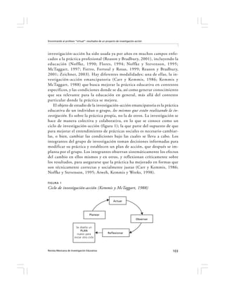 Encontrando al profesor “virtual”: resultados de un proyecto de investigación-acción




investigación-acción ha sido usada ya por años en muchos campos enfo-
cados a la práctica profesional (Reason y Bradbury, 2001), incluyendo la
educación (Noffke, 1990; Flores, 1994; Noffke y Stevenson, 1995;
McTaggart, 1997; Fierro, Fortoul y Rosas, 1999; Reason y Bradbury,
2001; Zeichner, 2003). Hay diferentes modalidades; una de ellas, la in-
vestigación-acción emancipatoria (Carr y Kemmis, 1986; Kemmis y
McTaggart, 1988) que busca mejorar la práctica educativa en contextos
específicos, y las condiciones donde se da, así como generar conocimiento
que sea relevante para la educación en general, más allá del contexto
particular donde la práctica se mejora.
    El objeto de estudio de la investigación-acción emancipatoria es la práctica
educativa de un individuo o grupo, los mismos que están realizando la in-
vestigación. Es sobre la práctica propia, no la de otros. La investigación se
hace de manera colectiva y colaborativa, en lo que se conoce como un
ciclo de investigación-acción (figura 1); la que parte del supuesto de que
para mejorar el entendimiento de prácticas sociales es necesario cambiar-
las, o bien, cambiar las condiciones bajo las cuales se lleva a cabo. Los
integrantes del grupo de investigación toman decisiones informadas para
modificar su práctica y establecen un plan de acción, que después se im-
planta por el grupo. Los integrantes observan sistemáticamente los efectos
del cambio en ellos mismos y en otros, y reflexionan críticamente sobre
los resultados, para asegurarse que la práctica ha mejorado en formas que
son técnicamente correctas y socialmente justas (Carr y Kemmis, 1986;
Noffke y Stevenson, 1995; Atweh, Kemmis y Weeks, 1998).

FIGURA 1
Ciclo de investigación-acción (Kemmis y McTaggart, 1988)


                                                          Actuar



                                     Planear
                                                                              Observar

                         Se diseña un
                             PLAN
                          nuevo para                 Reflexionar
                       iniciar otro ciclo



Revista Mexicana de Investigación Educativa                                              103
 