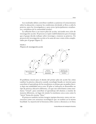 Flores




   Los resultados deben contribuir también a aumentar el conocimiento
sobre la educación y mejorar las condiciones de donde se lleva a cabo la
práctica, para los investigadores y para otros (principalmente estudian-
tes y miembros de la comunidad escolar).
   La reflexión lleva a un nuevo plan de acción, iniciando otro ciclo de
investigación-acción. El proceso se repite indefinidamente por el tiempo
que el grupo decida trabajar sobre investigar y mejorar su práctica. Un
proyecto de investigación-acción es la suma de uno o más ciclos comple-
tados por el grupo (figura 2).

FIGURA 2
Proyecto de investigación-acción
                                                                        A


                                            A
                                                           P
                                                                                 O

                                                     O
                           A       P                                R

                                        R
                 P             O

                       R
                                        Justificar                   Identifica una
           Reconocimiento              en términos                   preocupación
               inicial                 educativos                       temática




El problema inicial para el diseño del primer plan de acción fue cómo
cambiar la práctica educativa usando tecnología basada en internet para
contribuir al aprendizaje de los estudiantes en formas que no podían hacer-
se bajo una modalidad cara-a-cara . El plan se enfocaría en desarrollar un
tipo de práctica educativa diferente, a la que nos referiríamos como ense-
ñanza “virtual”, para contribuir al aprendizaje del alumno y enseñar de
maneras diferentes, en lugar de emular la enseñanza cara-a-cara como la
“única” forma de enseñar “bien.”
   El proyecto también incluía integrar equipos docentes, tanto con ins-
tructores como con asistentes tecnológicos que no estaban en la misma
localidad. La mayoría de la literatura sobre cursos a distancia y en línea

104                                                      Consejo Mexicano de Investigación Educativa
 