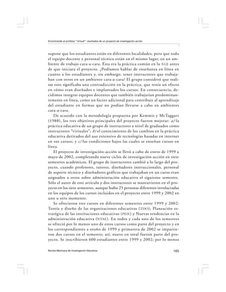Encontrando al profesor “virtual”: resultados de un proyecto de investigación-acción




supone que los estudiantes están en diferentes localidades, pero que todo
el equipo docente y personal técnico están en el mismo lugar, en un am-
biente de trabajo cara-a-cara. Ésta era la práctica común en la EGE antes
de que iniciara el proyecto. ¿Podíamos hablar de enseñanza en línea en
cuanto a los estudiantes y, sin embargo, tener instructores que trabaja-
ban con otros en un ambiente cara-a-cara? El grupo consideró que reali-
zar esto significaba una contradicción en la práctica, que tenía un efecto
en cómo eran diseñados e implantados los cursos. En consecuencia, de-
cidimos integrar equipos docentes que también trabajarían predominan-
temente en línea, como un factor adicional para contribuir al aprendizaje
del estudiante en formas que no podían llevarse a cabo en ambientes
cara-a-cara.
    De acuerdo con la metodología propuesta por Kemmis y McTaggart
(1988), los tres objetivos principales del proyecto fueron mejorar: a) la
práctica educativa de un grupo de instructores a nivel de graduados como
instructores “virtuales”; b) el conocimiento de los cambios en la práctica
educativa derivados del uso extensivo de tecnologías basadas en internet
en sus cursos; y c) las condiciones bajos las cuales se enseñan cursos en
línea.
    El proyecto de investigación-acción se llevó a cabo de enero de 1999 a
mayo de 2002, completando nueve ciclos de investigación-acción en siete
semestres académicos. El grupo de instructores cambió a lo largo del pro-
yecto, cuando profesores, tutores, diseñadores instruccionales, personal
de soporte técnico y diseñadores gráficos que trabajaban en un curso eran
asignados a otros sobre administración educativa el siguiente semestre.
Sólo el autor de este artículo y dos instructores se mantuvieron en el pro-
yecto en los siete semestres, aunque hubo 25 personas diferentes involucradas
en los equipos de los cursos incluidos en el proyecto entre 1999 y 2002 en
uno u otro momento.
    Se ofrecieron tres cursos en diferentes semestres entre 1999 y 2002:
Teoría y diseño de las organizaciones educativas ( TDO ); Planeación es-
tratégica de las instituciones educativas ( PEIE ) y Nuevas tendencias en la
administración educativa (NTAE ). En todos y cada uno de los semestres
se ofreció por lo menos uno de estos cursos como parte del proyecto y en
los correspondientes a otoño de 1999 y primavera de 2002 se impartie-
ron dos cursos en el semestre; así, nueve en total fueron parte del pro-
yecto. Se inscribieron 600 estudiantes entre 1999 y 2002; por lo menos

Revista Mexicana de Investigación Educativa                                            105
 