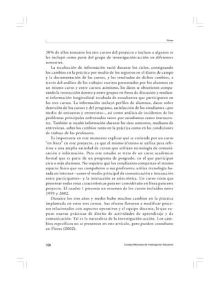 Flores




30% de ellos tomaron los tres cursos del proyecto e incluso a algunos se
les incluyó como parte del grupo de investigación-acción en diferentes
semestres.
    La recolección de información varió durante los ciclos, consignando
los cambios en la práctica por medio de los registros en el diario de campo
y la documentación de los cursos, y los resultados de dichos cambios, a
través del análisis de los trabajos escritos presentados por los alumnos en
un mismo curso y entre cursos; asimismo, los datos se obtuvieron compa-
rando la interacción dentro y entre grupos en foros de discusión y median-
te información longitudinal recabada de estudiantes que participaron en
los tres cursos. La información incluyó perfiles de alumnos, datos sobre
deserción de los cursos y del programa, satisfacción de los estudiantes –por
medio de encuestas y entrevistas–, así como análisis de incidentes de los
problemas principales enfrentados tanto por estudiantes como instructo-
res. También se recabó información durante los siete semestres, mediante de
entrevistas, sobre los cambios tanto en la práctica como en las condiciones
de trabajo de los profesores.
    Es importante en este momento explicar qué se entiende por un curso
“en línea” en este proyecto, ya que el mismo término se utiliza para refe-
rirse a una amplia variedad de cursos que utilizan tecnología de comuni-
cación e información. Para este estudio se trata de un curso académico
formal que es parte de un programa de posgrado, en el que participan
cien o más alumnos. No requiere que los estudiantes compartan el mismo
espacio físico que sus compañeros o sus profesores; utiliza tecnología ba-
sada en internet –como el medio principal de comunicación e interacción
entre participantes– y la interacción es asincrónica. Un curso tenía que
presentar todas estas características para ser considerado en línea para este
proyecto. El cuadro 1 presenta un resumen de los cursos incluidos entre
1999 y 2002.
    Durante los tres años y medio hubo muchos cambios en la práctica
implantada en estos tres cursos. Sus efectos llevaron a modificar proce-
sos relacionados con aspectos operativos y el equipo docente, lo que su-
puso nuevas prácticas de diseño de actividades de aprendizaje y de
comunicación. Tal es la naturaleza de la investigación-acción. Los cam-
bios específicos no se presentan en este artículo, pero pueden consultarse
en Flores (2002).



106                                            Consejo Mexicano de Investigación Educativa
 