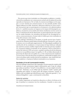 Encontrando al profesor “virtual”: resultados de un proyecto de investigación-acción




    No asevero que estos resultados en el desempeño académico y satisfac-
ción de los estudiantes son consecuencia exclusiva de los planes de acción
operados en el proyecto. Por un lado, las mejoras tecnológicas en los equi-
pos y en los sistemas de comunicaciones en este periodo pueden tener
alguna influencia en ello. Asimismo, diferentes esfuerzos en otros cursos –
por instructores que no participaron en el proyecto y de administradores
de la UV – también tuvieron un impacto en la mejora del desempeño aca-
démico, el aumento en la satisfacción de los estudiantes con los cursos en
línea y la disminución de las deserciones. La preocupación por estos aspec-
tos no estaba limitada a los miembros del proyecto de investigación-ac-
ción y, consecuentemente, el tomar todo el crédito por estos resultados no
sería sólo inexacto; sería injusto.
    Sin embargo, basándonos en los datos, se puede aseverar que el apren-
dizaje de los alumnos puede haberse beneficiado por el proyecto y que, por
lo menos, no se vio afectado negativamente. Si el desempeño académico, la
satisfacción de los estudiantes o el porcentaje de bajas hubieran indicado
que nuestras acciones estaban empeorando la situación para los estudian-
tes, el proyecto hubiera terminado en ese momento. Hacia el final del se-
mestre de otoño de 1999 casi ocurre, cuando la satisfacción de los alumnos
parecía ser un problema mayor (ver gráfica 1). De no haber disminuido el
porcentaje de deserción (ver gráfica 2), y si los comentarios de estudiantes
en entrevistas y foros de discusión no hubieran confirmado la amplia varia-
ción en los datos sobre satisfacción de los estudiantes –que resultó del aná-
lisis estadístico– el proyecto hubiera terminado en ese momento.

Resultados a la luz de la preocupación temática
Hay dos hallazgos importantes que responden a la preocupación temática del
proyecto; lo que encontramos sugiere enfáticamente que el tipo de trabajo
que realiza un profesor “virtual” es muy diferente y no una simple extensión
del “real”. Asimismo, es un trabajo que los maestros “reales” estamos mal
equipados para realizar. La mayor parte del tiempo el docente “virtual” se
dedica a dos actividades que identificamos como “redacción epistolar” y “en-
señanza holográfica”, y que a continuación se describen.

Redacción epistolar
Un cambio importante en la práctica educativa se refiere a la forma en la
que el profesor se comunica con los estudiantes. Cuando es uno-a-uno

Revista Mexicana de Investigación Educativa                                            111
 