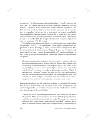 Flores




representa 75% del tiempo de trabajo del profesor “virtual”, mientras que
uno “real” se comunicará uno-a-uno con estudiantes menos de 20% del
tiempo. La mayoría de los instructores involucrados en el proyecto tam-
bién enseñan con la modalidad presencial cara-a-cara, ya sea en licencia-
tura o posgrados. La interacción se monitoreó en las dos modalidades
comparando el trabajo del mismo profesor. En la mayoría de los casos la
comunicación uno-a-uno con estudiantes, incluso en cursos tipo semina-
rio, rara vez excedió 25% del tiempo instruccional. En cursos expositivos,
rara vez pasaba de 10% del tiempo.
   Este hallazgo, en sí mismo, implica un cambio importante en el trabajo
del profesor “virtual”. Es el equivalente, como registró una profesora del
grupo en su diario de campo, a “tener conversaciones múltiples con dife-
rentes estudiantes al mismo tiempo. Aunque el tema sea el mismo, cada
conversación se mueve en una dirección diferente”. La interacción cara-a-
cara en un grupo no se desarrolla de esta forma. Comenta otro miembro
del grupo:

  [En ocasiones], especialmente cuando hay que entregar un trabajo, me la pasa-
  ba contestando preguntas a 20 alumnos diferentes durante el día. Muchas veces
  le envié a un alumno una respuesta a una pregunta que no había hecho, lo cual
  empeoraba las cosas. Era un correo adicional para aclarar las cosas. Cuando doy
  una clase “real”, esto nunca ocurre. Las preguntas siguen una línea “lógica” de
  razonamiento. Los cursos “virtuales” son como una fiesta tipo cóctel que nunca
  se acaba, donde todo mundo insiste en hablar con la misma persona sobre cosas
  diferentes al mismo tiempo. ¡Y no puedes nada más asentir con la cabeza y
  escaparte! Si no contestas, terminas con un nuevo correo en el buzón.

Los registros indican que los profesores recibían en promedio 25 peticio-
nes al día de estudiantes y en casi 50% de los casos una respuesta del
instructor generaba por lo menos otra respuesta del estudiante. El proble-
ma, sin embargo, es de variabilidad:

  Algunos días casi no hay correo o preguntas en los foros. Otros días, hay más de
  90 preguntas. El día que más preguntas tuve fueron 230. Me pasé por lo menos
  seis horas comunicándome con estudiantes ese día. No siempre son preguntas
  diferentes, pero todas requieren una respuesta “individual”. Mantener un ar-
  chivo de respuestas posibles disminuye el tiempo invertido en responderle a los


112                                              Consejo Mexicano de Investigación Educativa
 