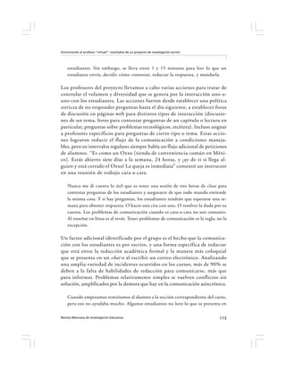 Encontrando al profesor “virtual”: resultados de un proyecto de investigación-acción




    estudiantes. Sin embargo, se lleva entre 1 y 15 minutos para leer lo que un
    estudiante envía, decidir cómo contestar, redactar la respuesta, y mandarla.

Los profesores del proyecto llevamos a cabo varias acciones para tratar de
controlar el volumen y diversidad que se genera por la interacción uno-a-
uno con los estudiantes. Las acciones fueron desde establecer una política
estricta de no responder preguntas hasta el día siguiente, a establecer foros
de discusión en páginas web para distintos tipos de interacción (discusio-
nes de un tema, foros para contestar preguntas de un capítulo o lectura en
particular, preguntas sobre problemas tecnológicos, etcétera). Incluso asignar
a profesores específicos para preguntas de cierto tipo o tema. Estas accio-
nes lograron reducir el flujo de la comunicación a condiciones maneja-
bles, pero en intervalos regulares siempre había un flujo adicional de peticiones
de alumnos. “Es como un Oxxo [tienda de conveniencia común en Méxi-
co]. Estás abierto siete días a la semana, 24 horas, y ¡ay de ti si llega al-
guien y está cerrado el Oxxo! La queja es inmediata” comentó un instructor
en una reunión de trabajo cara-a-cara.

    Nunca me di cuenta lo útil que es tener una sesión de tres horas de clase para
    contestar preguntas de los estudiantes y asegurarte de que todo mundo entiende
    la misma cosa. Y si hay preguntas, los estudiantes tendrán que esperarse una se-
    mana para obtener respuesta. O hacer una cita con uno. O resolver la duda por su
    cuenta. Los problemas de comunicación cuando es cara-a-cara no son comunes.
    Al enseñar en línea es al revés. Tener problemas de comunicación es la regla, no la
    excepción.

Un factor adicional identificado por el grupo es el hecho que la comunica-
ción con los estudiantes es por escrito, y una forma específica de redactar
que está entre la redacción académica formal y la manera más coloquial
que se presenta en un chat o al escribir un correo electrónico. Analizando
una amplia variedad de incidentes ocurridos en los cursos, más de 90% se
deben a la falta de habilidades de redacción para comunicarse, más que
para informar. Problemas relativamente simples se vuelven conflictos sin
solución, amplificados por la demora que hay en la comunicación asincrónica.

    Cuando empezamos remitíamos al alumno a la sección correspondiente del curso,
    pero eso no ayudaba mucho. Algunos estudiantes no leen lo que se presenta en

Revista Mexicana de Investigación Educativa                                            113
 