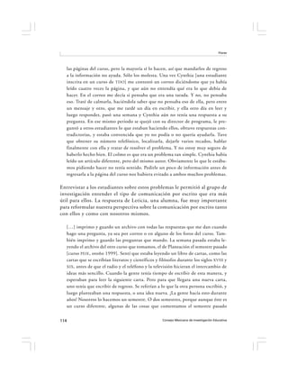 Flores




  las páginas del curso, pero la mayoría sí lo hacen, así que mandarlos de regreso
  a la información no ayuda. Sólo los molesta. Una vez Cynthia [una estudiante
  inscrita en un curso de TDO] me contestó un correo diciéndome que ya había
  leído cuatro veces la página, y que aún no entendía qué era lo que debía de
  hacer. En el correo me decía si pensaba que era una tarada. Y no, no pensaba
  eso. Traté de calmarla, haciéndola saber que no pensaba eso de ella, pero entre
  un mensaje y otro, que me tardé un día en escribir, y ella otro día en leer y
  luego responder, pasó una semana y Cynthia aún no tenía una respuesta a su
  pregunta. En ese mismo periodo se quejó con su director de programa, le pre-
  guntó a otros estudiantes lo que estaban haciendo ellos, obtuvo respuestas con-
  tradictorias, y estaba convencida que yo no podía o no quería ayudarla. Tuve
  que obtener su número telefónico, localizarla, dejarle varios recados, hablar
  finalmente con ella y tratar de resolver el problema. Y no estoy muy seguro de
  haberlo hecho bien. El colmo es que era un problema tan simple. Cynthia había
  leído un artículo diferente, pero del mismo autor. Obviamente lo que le estába-
  mos pidiendo hacer no tenía sentido. Pedirle un poco de información antes de
  regresarla a la página del curso nos hubiera evitado a ambos muchos problemas.

Entrevistar a los estudiantes sobre estos problemas le permitió al grupo de
investigación entender el tipo de comunicación por escrito que era más
útil para ellos. La respuesta de Leticia, una alumna, fue muy importante
para reformular nuestra perspectiva sobre la comunicación por escrito tanto
con ellos y como con nosotros mismos.

  […] imprimo y guardo un archivo con todas las respuestas que me dan cuando
  hago una pregunta, ya sea por correo o en alguno de los foros del curso. Tam-
  bién imprimo y guardo las preguntas que mando. La semana pasada estaba le-
  yendo el archivo del otro curso que tomamos, el de Planeación el semestre pasado
  [curso PEIE, otoño 1999]. Sentí que estaba leyendo un libro de cartas, como las
  cartas que se escribían literatos y científicos y filósofos durante los siglos XVIII y
  XIX , antes de que el radio y el teléfono y la televisión hicieran el intercambio de
  ideas más sencillo. Cuando la gente tenía tiempo de escribir de esta manera, y
  esperaban para leer la siguiente carta. Pero para que llegara una nueva carta,
  uno tenía que escribir de regreso. Se referían a lo que la otra persona escribió, y
  luego planteaban una respuesta, o una idea nueva. ¡La gente hacía esto durante
  años! Nosotros lo hacemos un semestre. O dos semestres, porque aunque éste es
  un curso diferente, algunas de las cosas que comentamos el semestre pasado


114                                                  Consejo Mexicano de Investigación Educativa
 