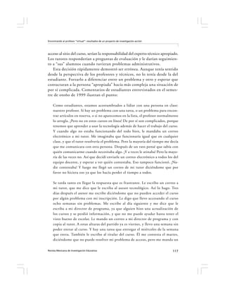 Encontrando al profesor “virtual”: resultados de un proyecto de investigación-acción




acceso al sitio del curso, serían la responsabilidad del experto técnico apropiado.
Los tutores responderían a preguntas de evaluación y le darían seguimien-
to a “sus” alumnos cuando tuvieran problemas administrativos.
   Esta decisión rápidamente demostró ser errónea. Aunque tenía sentido
desde la perspectiva de los profesores y técnicos, no lo tenía desde la del
estudiante. Forzarlo a diferenciar entre un problema y otro y esperar que
contactaran a la persona “apropiada” hacía más compleja una situación de
por sí complicada. Comentarios de estudiantes entrevistados en el semes-
tre de otoño de 1999 ilustran el punto:

    Como estudiantes, estamos acostumbrados a lidiar con una persona en clase:
    nuestro profesor. Si hay un problema con una tarea, o un problema para encon-
    trar artículos en reserva, o si no aparecemos en la lista, el profesor normalmente
    lo arregla. ¡Pero no en estos cursos en línea! De por sí son complicados, porque
    tenemos que aprender a usar la tecnología además de hacer el trabajo del curso.
    Y cuando algo no estaba funcionando del todo bien, le mandaba un correo
    electrónico a mi tutor. Me imaginaba que funcionaría igual que en cualquier
    clase, y que el tutor resolvería el problema. Pero la mayoría del tiempo me decía
    que me comunicara con otra persona. Después de un rato pensé que sabía con
    quién comunicarme cuando necesitaba algo. ¡Y a veces le atinaba! Pero la mayo-
    ría de las veces no. Así que decidí enviarle un correo electrónico a todos los del
    equipo docente, y esperar a ver quién contestaba. Eso tampoco funcionó. ¡Na-
    die contestaba! Y luego me llegó un correo de mi tutor diciéndome que por
    favor no hiciera eso ya que los hacía perder el tiempo a todos.

    Se tarda tanto en llegar la respuesta que es frustrante. Le escribo un correo a
    mi tutor, que me dice que le escriba al asesor tecnológico. Así lo hago. Tres
    días después el asesor me escribe diciéndome que no pueden acceder el curso
    por algún problema con mi inscripción. Le digo que llevo accesando el curso
    ocho semanas sin problemas. Me escribe al día siguiente y me dice que le
    escriba a mi director de programa, ya que alguien hizo una actualización de
    los cursos y se perdió información, y que no me puede ayudar hasta tener el
    visto bueno de escolar. Le mando un correo a mi director de programa y con
    copia al tutor. A estas alturas del partido ya es viernes, y llevo una semana sin
    poder entrar al curso. Y hay una tarea que entregar el miércoles de la semana
    que entra. También le escribo al titular del curso. Él me contesta el martes,
    diciéndome que no puede resolver mi problema de acceso, pero me manda un

Revista Mexicana de Investigación Educativa                                            117
 