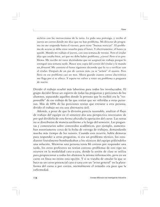 Flores




  archivo con las instrucciones de la tarea. Le pido una prórroga, y recibo el
  jueves un correo donde me dice que no hay problema. Mi director de progra-
  ma no me responde hasta el viernes, pero tiene “buenas noticias”. El proble-
  ma de acceso ya debe estar resuelto para el lunes. Y efectivamente, el lunes ya
  quedó. Mando mi trabajo el jueves, con una semana de retraso. Pero el titular
  dijo que estaba bien, así que no debe haber problema, ¿cierto? Pero sí es pro-
  blema. Me escribe mi tutor diciéndome que no aceptará mi trabajo porque lo
  entregué una semana tarde. Busco una copia del correo del titular y le mando
  un forward . Me contesta el lunes siguiente diciendo que lo va a verificar con
  el titular. Después de un par de correos más, ya se “aclaró” el asunto. Pero
  llevo en ese problema casi un mes. Ahora guardo cuanto correo electrónico
  me llega por si se ofrece. Y espero no volver a tener un problema o pregunta
  de nuevo.

Dividir el trabajo resultó más laborioso para todos los involucrados. El
grupo decidió llevar un registro de todas las preguntas y peticiones de los
alumnos, separando aquellos donde la persona que lo recibió era la “res-
ponsable” de ese trabajo de las que tenían que ser referidas a otras perso-
nas. Más de 60% de las peticiones tenían que enviarse a otra persona,
dividir el trabajo no era una alternativa útil.
   Además, a pesar de que la división parecía razonable, analizar el flujo
de trabajo del equipo en el semestre dio una perspectiva interesante de
por qué dividirlo de esta forma afectaba la operación del curso. Las tareas
no se distribuían de manera uniforme a lo largo del semestre. Las pregun-
tas y comentarios sobre contenidos académicos, por ejemplo, aumenta-
ban notoriamente cerca de la fecha de entrega de trabajos, demandando
mucho más tiempo de los tutores. Cuando esto ocurría, había demoras
para responder a otras preguntas, si era un problema técnico, los estu-
diantes literalmente bombardeaban a los técnicos del equipo pidiéndoles
una solución. Mientras una persona tenía 86 correos por responder una
tarde, los otros profesores no tenían correos; problemas de este tipo no
ocurren en la modalidad cara-a-cara, donde la sesión de clase se utiliza
para proporcionar a todos los alumnos la misma información, pero en un
curso en línea no existe esta opción. Y si se trataba de emular lo que se
hace en un curso presencial cara-a-cara con un “aviso general” en la plata-
forma del curso o por correo, normalmente el remedio era peor que la
enfermedad.

118                                              Consejo Mexicano de Investigación Educativa
 
