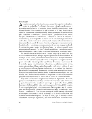 Flores




Introducción

A     ctualmente muchas instituciones de educación superior están adop-
      tando la modalidad “en línea”, diseñando e implantando cursos y
programas que incluyen, en menor o mayor medida, componentes basa-
dos en internet. Esta tendencia es más evidente en el nivel universitario,
como un componente importante de los planes estratégicos de universidades
para “aumentar la cobertura”, “reducir costos”, “proporcionar más opcio-
nes para estudiantes no-tradicionales,” “mejorar la calidad de servicios a
estudiantes” y para “responder al mayor uso de esta tecnología en el mer-
cado”. Una amplia variedad de cambios en la práctica educativa se derivan
de esta tendencia, desde de cursos “ampliados” que proporcionan materia-
les adicionales y actividades complementarias vía internet para cursos donde
la interacción es cara-a-cara (en el mismo lugar y al mismo tiempo), hasta
algunos completamente “en línea”, donde estudiantes y profesores nunca
tienen interacción cara-a-cara a un mismo tiempo y en un mismo lugar.
    La mayoría de estas iniciativas de cambio surgen y se mantienen por
mandato administrativo. Aunque algunos profesores realizan cambios de
este tipo en sus cursos, casi siempre la iniciativa viene desde la alta admi-
nistración de las instituciones educativas como parte de sus planes estraté-
gicos, orientados más a responder a problemas de costo o a “demandas” de
la sociedad que a consideraciones educativas. La administración invita,
sugiere, demanda u obliga, según el caso, a los profesores a utilizar, de una
u otra forma, tecnologías basadas en internet en su trabajo con alumnos.
Estas iniciativas van desde únicamente proporcionar a estudiantes y pro-
fesores direcciones de correo electrónico para que se comuniquen por este
medio, hasta demandar que se ofrezcan programas en línea alineados a los
programas de expansión o de reducción de costos de las universidades.
    Bajo estas condiciones, los profesores enfrentan el problema de incor-
porar estas actividades a su trabajo cotidiano. La literatura sobre planeación
y operación del cambio basado en tecnología en particular (Bates, 2000;
Burbules y Callister, 2001) o del cambio en general (Fullan, 2001) enfatiza
la importancia de incluir a los docentes en el proceso para que le encuen-
tren sentido al cambio y de proporcionar soporte a los participantes (pro-
fesores y estudiantes). Pero esto no aminora el problema que enfrenta el
maestro para incorporar el uso de tecnología en su práctica educativa, una
experiencia que se ha integrado a lo largo de años y que en muchos casos es
considerada exitosa por el profesor y por otros (estudiantes, administradores,

92                                             Consejo Mexicano de Investigación Educativa
 