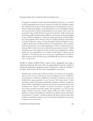 Encontrando al profesor “virtual”: resultados de un proyecto de investigación-acción




    Un grupo de estudiantes estaba reportando problemas de acceso a un examen
    en línea programado para la tercera semana de octubre. No estábamos seguros
    qué estaba pasando ya que el sistema aparentemente funcionaba bien. Los estu-
    diantes estaban preocupados, así que decidí poner un aviso diciéndole al grupo
    que me contactaran si habían tenido problemas con el examen. ¡Sólo a mí se me
    ocurre hacer algo así! Me llovieron correos de los alumnos, desde mensajes que
    me decían que ellos no habían tenido problemas, o alumnos que estaban preocupados
    de que no hubieran llegado sus respuestas aunque parecía que no había proble-
    ma, hasta preguntas sobre cómo iba a afectar su calificación final si presentaban
    el examen la siguiente semana. Al resto del equipo también les llegaron correos,
    y algunos dijeron que no había problemas con la plataforma y que el examen
    tenía que presentarse como estaba programado. Se hizo un relajo tal que tuvi-
    mos que darles a todos una semana adicional para presentar el examen. Y hubo
    20 alumnos que nunca pudieron acceder al examen, por problemas de configu-
    ración con sus computadoras. Si no hubiera tenido todo el trabajo extra de
    responder a 140 alumnos por el aviso que puse, probablemente me hubiera
    dado cuenta en un par de horas de que el problema de los 20 era de configura-
    ción y no de la red.

Dividir el trabajo también llevó a repetir tareas, agregando más carga a
todos los profesores del curso. Esto era especialmente notorio cuando se
trataba de responder a preguntas sobre el material, o sobre los trabajos a
entregar. Comentarios de los tutores ejemplifican este punto.

    Pensamos que la forma más sencilla era dividir a los alumnos en tres grupos,
    cada uno con un tutor. Cada uno de nosotros trabajaría con “sus” estudiantes.
    En retrospectiva, estábamos simplemente emulando la enseñanza cara-a-cara,
    dividiendo un grupo grandote en tres “secciones” del mismo curso. Y todos
    terminamos redactando respuestas detalladas a preguntas similares, cuando po-
    dríamos haber compartido las respuestas escritas por uno de nosotros para “sus”
    estudiantes con “nuestros” alumnos. La idea de “un maestro, un grupo”, que
    tiene todo el sentido del mundo cuando estás enseñando cara-a-cara no tiene
    ningún sentido en un curso “virtual”. Senge [1998] tiene razón: “Dividir un
    elefante no resulta en dos elefantitos”. Resulta en un elefante muerto y destazado.
    Al centrarnos en “nuestros” estudiantes dejamos de darnos cuenta de que todos
    estábamos enseñando un mismo curso. Y terminamos trabajando tres veces más,
    en lugar de tres veces menos.

Revista Mexicana de Investigación Educativa                                            119
 