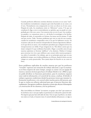 Flores




   Cuando profesores diferentes enseñan distintas secciones en un curso “real”,
   los estudiantes normalmente comparan qué están haciendo en un curso y en
   el otro. Normalmente esta comparación no tiene un efecto en el otro curso.
   Después de todo, los estudiantes están en “diferentes” cursos. Y lo que un
   estudiante le diga a otro es esencialmente su opinión, que no puede ser com-
   probada por el de otro curso. Con nosotros éste no era el caso. Los estudian-
   tes pueden y se comunican entre sí, y de hecho la tecnología se los facilita.
   Después de todo, el contenido es el mismo, las tareas son las mismas. Y todo
   está por escrito. Todo. Tuvimos problemas por esto en más de una ocasión,
   cuando los estudiantes comparaban entre sí lo que les habíamos escrito. En
   ocasiones cada uno de nosotros interpretaba de maneras ligeramente diferen-
   tes lo que decía un autor, y los estudiantes pensaban que cualquiera de las tres
   interpretaciones era válida. O que ninguna lo era. Nos dimos cuenta que era
   mejor compartir lo que estábamos haciendo y llegar a acuerdos antes de que
   nuestras opiniones se hicieran “públicas” a los alumnos. Dedicar el tiempo
   para conversar (en vivo o por teléfono o por correo) sobre nuestras perspecti-
   vas sobre el contenido y los trabajos, que en un principio pensé que era una
   pérdida de tiempo, nos evitaba problemas en el futuro. Jamás lo haría con mis
   colegas en cursos presenciales. Pero jamás dejaré de hacerlo en un curso en
   línea.

Estos problemas explicaban de muchas maneras por qué los profesores
“virtuales” reportan una sensación de trabajo adicional, y que la enseñan-
za en línea requiere de tanto tiempo, aunque se cuente con un equipo de
tutores y asesores técnicos para hacer el trabajo (Smith et al., 2002) ya que
no podía dividirse en funciones particulares, pues la enseñanza requiere
tener toda la información y el control de las tareas a realizar. Al dividir el
trabajo se generan condiciones donde las personas tienen que manejar in-
formación insuficiente y sin control sobre muchas partes del proceso, por
lo que se realiza un esfuerzo adicional para que el proceso funcione ade-
cuadamente. Esto genera conflictos, demoras y errores que afectan el desempeño
y la motivación de los alumnos y de los profesores.

   Hay cierta belleza en el diseño “un maestro, un grupo, una clase” que usamos en
   la enseñanza cara-a-cara que explica su persistencia en educación a pesar de todo.
   No importa qué pase fuera del salón de clase. Una vez que el profesor y sus alum-
   nos están en el aula, el maestro tiene el control absoluto del proceso y si algo se


120                                                 Consejo Mexicano de Investigación Educativa
 