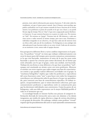 Encontrando al profesor “virtual”: resultados de un proyecto de investigación-acción




    presenta, tiene toda la información para ajustar el proceso. Y ahí están todos los
    estudiantes, así que el ajuste parece natural. Aun el famoso team-teaching, que
    podría confundirse con lo que estamos tratando de hacer, funciona de la misma
    manera. Los profesores se ponen de acuerdo en lo que van a hacer, y eso puede
    llevarse algo de tiempo. Pero en “clase” el que está a cargo puede ajustar fácilmen-
    te el proceso. Lo que nosotros hacemos no se parece en nada a eso. No tenemos
    un “aula”. No tenemos un “grupo”. Tenemos más de 100 alumnos, y cada uno
    tiene acceso a todos nosotros al mismo tiempo, pero uno-a-uno. Enseñamos a
    individuos integrados en un colectivo, y lo que hace cada uno de nosotros tiene
    un efecto sobre cada uno de los estudiantes. Un holograma es una analogía más
    adecuada para lo que hacemos todos en un curso virtual. Cada uno de nosotros,
    en un momento u otro, somos todo el equipo docente.

Esta perspectiva diferente llevó a varios cambios importantes en la prác-
tica. Un profesor “virtual” no tiene que trabajar colaborativamente con
otros la mayor parte del tiempo; pero necesita comunicar constantemen-
te lo que está haciendo, mantenerse al tanto de lo que los otros están
haciendo y ajustar los criterios para tomar decisiones de tal forma que
estén alineados con lo que el grupo, como una unidad, está haciendo.
Trabajar de esta forma es muy diferente a lo que hace un profesor “real”,
aunque esté enseñando un mismo curso con otros profesores. Mientras
el enseñar con otros requiere que todos tengan una base de conocimien-
tos común y que puedan realizar diferentes actividades con el grupo, la
“enseñanza holográfica” implica que todos los profesores y especialistas
del curso funcionen como “uno” y para hacer esto todos los integrantes
contribuyen con información sobre lo que hacen y lo que van aprendien-
do, para construir una base de conocimientos específica. El trabajo re-
quiere, excepcionalmente, que se tomen decisiones colectivas, pero que
constantemente profesores y especialistas estén en comunicación para
que las decisiones individuales sean consistentes. Como las partes de un
holograma, cada uno debe representar con la mayor fidelidad posible el
todo en el momento que sea.
   La tecnología basada en internet facilita este proceso al compartir in-
formación derivada de interacción uno-a-uno con alumnos a los demás
integrantes, por medio de copias abiertas o ciegas de correos electrónicos
o con grupos de discusión. Sin embargo, trabajar como profesor “virtual”
requiere que los procedimientos del curso se vayan ajustando constantemente

Revista Mexicana de Investigación Educativa                                            121
 
