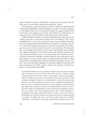 Flores




para acomodar situaciones cambiantes y comunicar estos ajustes a los de-
más, que no es una labor común entre profesores “reales”.
   Los profesores y técnicos necesitan entonces reducir la especialización
y desarrollar habilidades multi-funcionales y ayudar a los otros integran-
tes del equipo. Hacer esto eventualmente reduce la carga de trabajo de los
instructores, pero agrega nuevas tareas, especialmente en términos de co-
municar lo que se ha ajustado o las decisiones que se han tomado.
   También implica “perder” el control individual sobre el proceso de en-
señanza, algo que es muy difícil cuando uno es un profesor “real”. En la
modalidad cara-a-cara ceder el control a otros causa problemas mayores,
pues las condiciones derivadas del diseño “un maestro, un grupo, una cla-
se” se basa en el profesor para ajustar y controlar los procesos. Sin embar-
go, en un curso en línea ceder el control e irse ajustando a las decisiones
que van tomando otros tiene el efecto opuesto , generando menos proble-
mas. Implica distribuir el control del curso entre todos los profesores de
una manera asistemática, que se va construyendo sobre la marcha en fun-
ción de las decisiones tomadas y comunicadas por otros. Reconocer esto a
pesar de que es contra-intuitivo para un profesor experimentado en clases
presenciales es probablemente el factor más difícil de superar en uno “vir-
tual”. Un tutor que había trabajado en el proyecto desde el otoño de 1999
hasta la primavera de 2001 y que se ausentó un semestre escribió lo si-
guiente en la primavera del 2002:

   Se me había olvidado que tienes que dejar ir algunas cosas y no querer controlar
   todo lo que pasa en un curso virtual. No enseñé en línea el semestre pasado
   aunque continué con mis clases “reales” como siempre. ¿Y qué es lo que hago al
   regresar? Olvidar tener al tanto a los demás de lo que estoy haciendo con mis
   estudiantes (después de todo son “mis” estudiantes) y dejo de leer lo que están
   haciendo otros. Más temprano que tarde me estoy retrasando al responder pre-
   guntas y enviar retroalimentación mientras intento ayudar a un par de alumnos
   que, según ellos, no podían acceder al curso preguntándole a un par de conoci-
   dos que le saben a la computadora si lo que me decían los estudiantes era posi-
   ble o no. Porque “mis” otros estudiantes decían que no había problema. Y
   sintiéndome abrumado, acababa de escribirle un correo a todos “mis” alumnos
   diciéndoles que no podría enviarles la retroalimentación de sus trabajos porque
   no accedía a la página del curso y me iba una semana [fuera de la ciudad],
   sintiéndome extremadamente frustrado porque había trabajado hasta la ma-


122                                               Consejo Mexicano de Investigación Educativa
 
