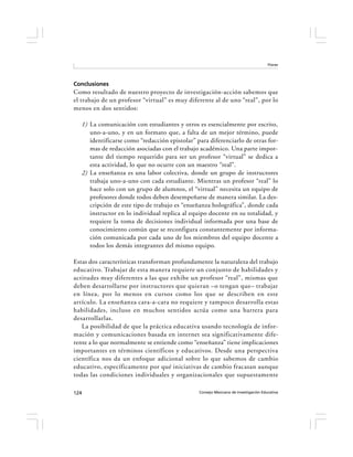 Flores




Conclusiones
Como resultado de nuestro proyecto de investigación-acción sabemos que
el trabajo de un profesor “virtual” es muy diferente al de uno “real”, por lo
menos en dos sentidos:

   1) La comunicación con estudiantes y otros es esencialmente por escrito,
      uno-a-uno, y en un formato que, a falta de un mejor término, puede
      identificarse como “redacción epistolar” para diferenciarlo de otras for-
      mas de redacción asociadas con el trabajo académico. Una parte impor-
      tante del tiempo requerido para ser un profesor “virtual” se dedica a
      esta actividad, lo que no ocurre con un maestro “real”.
   2) La enseñanza es una labor colectiva, donde un grupo de instructores
      trabaja uno-a-uno con cada estudiante. Mientras un profesor “real” lo
      hace solo con un grupo de alumnos, el “virtual” necesita un equipo de
      profesores donde todos deben desempeñarse de manera similar. La des-
      cripción de este tipo de trabajo es “enseñanza holográfica”, donde cada
      instructor en lo individual replica al equipo docente en su totalidad, y
      requiere la toma de decisiones individual informada por una base de
      conocimiento común que se reconfigura constantemente por informa-
      ción comunicada por cada uno de los miembros del equipo docente a
      todos los demás integrantes del mismo equipo.

Estas dos características transforman profundamente la naturaleza del trabajo
educativo. Trabajar de esta manera requiere un conjunto de habilidades y
actitudes muy diferentes a las que exhibe un profesor “real”, mismas que
deben desarrollarse por instructores que quieran –o tengan que– trabajar
en línea, por lo menos en cursos como los que se describen en este
artículo. La enseñanza cara-a-cara no requiere y tampoco desarrolla estas
habilidades, incluso en muchos sentidos actúa como una barrera para
desarrollarlas.
   La posibilidad de que la práctica educativa usando tecnología de infor-
mación y comunicaciones basada en internet sea significativamente dife-
rente a lo que normalmente se entiende como “enseñanza” tiene implicaciones
importantes en términos científicos y educativos. Desde una perspectiva
científica nos da un enfoque adicional sobre lo que sabemos de cambio
educativo, específicamente por qué iniciativas de cambio fracasan aunque
todas las condiciones individuales y organizacionales que supuestamente

124                                             Consejo Mexicano de Investigación Educativa
 