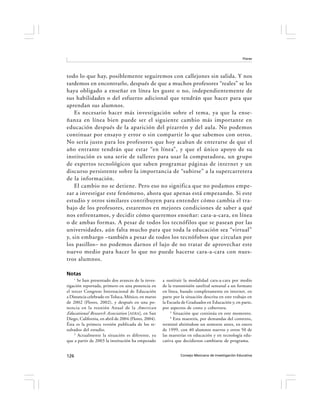 Flores




todo lo que hay, posiblemente seguiremos con callejones sin salida. Y nos
tardemos en encontrarlo, después de que a muchos profesores “reales” se les
haya obligado a enseñar en línea les guste o no, independientemente de
sus habilidades o del esfuerzo adicional que tendrán que hacer para que
aprendan sus alumnos.
    Es necesario hacer más investigación sobre el tema, ya que la ense-
ñanza en línea bien puede ser el siguiente cambio más importante en
educación después de la aparición del pizarrón y del aula. No podemos
continuar por ensayo y error o sin compartir lo que sabemos con otros.
No sería justo para los profesores que hoy acaban de enterarse de que el
año entrante tendrán que estar “en línea”, y que el único apoyo de su
institución es una serie de talleres para usar la computadora, un grupo
de expertos tecnológicos que saben programar páginas de internet y un
discurso persistente sobre la importancia de “subirse” a la supercarretera
de la información.
    El cambio no se detiene. Pero eso no significa que no podamos empe-
zar a investigar este fenómeno, ahora que apenas está empezando. Si este
estudio y otros similares contribuyen para entender cómo cambia el tra-
bajo de los profesores, estaremos en mejores condiciones de saber a qué
nos enfrentamos, y decidir cómo queremos enseñar: cara-a-cara, en línea
o de ambas formas. A pesar de todos los tecnófilos que se pasean por las
universidades, aún falta mucho para que toda la educación sea “virtual”
y, sin embargo –también a pesar de todos los tecnófobos que circulan por
los pasillos– no podemos darnos el lujo de no tratar de aprovechar este
nuevo medio para hacer lo que no puede hacerse cara-a-cara con nues-
tros alumnos.

Notas
    1
       Se han presentado dos avances de la inves-     a sustituir la modalidad cara-a-cara por medio
tigación reportada, primero en una ponencia en        de la transmisión satelital semanal a un formato
el tercer Congreso Internacional de Educación         en línea, basado completamente en internet, en
a Distancia celebrado en Toluca, México, en marzo     parte por la situación descrita en este trabajo en
de 2002 (Flores, 2002), y después en una po-          la Escuela de Graduados en Educación y, en parte,
nencia en la reunión Anual de la American             por aspectos de costo y cobertura.
                                                          3
Educational Research Association [AERA], en San             Situación que continúa en este momento.
                                                          4
Diego, California, en abril de 2004 (Flores, 2004).         Esta maestría, por demandas del contexto,
Ésta es la primera versión publicada de los re-       terminó abriéndose un semestre antes, en enero
sultados del estudio.                                 de 1999, con 40 alumnos nuevos y otros 50 de
     2
       Actualmente la situación es diferente, ya      las maestrías en educación y en tecnología edu-
que a partir de 2003 la institución ha empezado       cativa que decidieron cambiarse de programa.


126                                                             Consejo Mexicano de Investigación Educativa
 