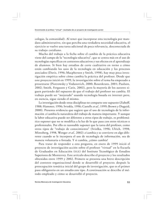 Encontrando al profesor “virtual”: resultados de un proyecto de investigación-acción




colegas, la comunidad). Al tener que incorporar esta tecnología por man-
dato administrativo, sin que perciba una verdadera necesidad educativa, el
ejercicio se vuelve una tarea adicional de poca relevancia, desconectada de
su trabajo cotidiano.
    Mucho del trabajo a la fecha sobre el cambio de la práctica educativa
viene del campo de la “tecnología educativa”, que se centra más en el uso de
tecnologías específicas en contextos educativos y sus efectos en el aprendizaje
de alumnos. Si bien hay estudios de corte cualitativo en torno a cómo
están cambiando los usos de la tecnología en educación y los procesos
asociados (Davis, 1996; Macpherson y Smith, 1998), hay muy poca inves-
tigación empírica sobre cómo cambia la práctica del profesor. Desde que
este proyecto inició en 1999, la investigación sobre el tema ha empezado a
presentarse (Piotrowsky y Vodanovich, 2000; Rosenkrans, 2001; Paulson,
2002; Smith, Ferguson y Caris, 2002), pero la mayoría de los autores si-
guen partiendo del supuesto de que el trabajo del profesor no cambia. El
trabajo puede ser “mejorado” usando tecnología basada en internet pero,
en esencia, sigue siendo el mismo.
    La investigación desde otras disciplinas no comparte este supuesto (Zuboff,
1988; Hammer, 1996; Sviokla, 1996; Castells et al., 1999; Brown y Duguid,
2000). Presenta evidencia que sugiere que el uso de tecnología de la infor-
mación sí cambia la naturaleza del trabajo de manera importante. Y aunque
la labor educativa puede ser diferente a otros tipos de trabajo, es problemá-
tico suponer que no se modifica a la luz de lo que pasa con otros técnicos o
profesionales. Por ello es razonable suponer que la tarea del profesor, como
otros tipos de “trabajo de conocimiento” (Sviolka, 1996; Ulrich, 1998;
Mintzberg, 1998, Wenger et al., 2002) sí cambia y se convierte en algo dife-
rente cuando se le incorpora el uso de tecnología de información, sea de
manera voluntaria o forzada. Y si cambia, ¿cómo cambia?
    Para tratar de responder a esta pregunta, en enero de 1999 inició el
proyecto de investigación-acción sobre el profesor “virtual” en la Escuela
de Graduados en Educación ( EGE ) del Instituto Tecnológico de Estudios
Superiores de Monterrey. Este artículo describe el proyecto y los resultados
obtenidos entre 1999 y 2002. Primero se presenta una breve descripción
del contexto organizacional donde se desarrolló el proyecto; después la
preocupación temática inicial del grupo de investigación, que es el primer
paso obligatorio en un estudio este tipo. A continuación se describe el mé-
todo empleado y cómo se desarrolló el proyecto.

Revista Mexicana de Investigación Educativa                                            93
 