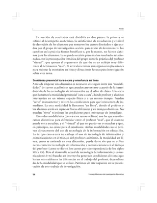 Flores




   La sección de resultados está dividida en dos partes: la primera se
refiere al desempeño académico, la satisfacción de estudiantes y el nivel
de deserción de los alumnos que tomaron los cursos diseñados y ejecuta-
dos por el grupo de investigación-acción, para tratar de determinar si los
cambios en la práctica fueron benéficos o, por lo menos, no fueron dañi-
nos para los alumnos. La segunda sección presenta los resultados relacio-
nados con la preocupación temática del grupo sobre la práctica del profesor
“virtual”, que apoyan el argumento de que ése es un trabajo muy dife-
rente al del maestro “real”. El artículo termina con algunas implicaciones
para mejorar la enseñanza en línea y direcciones futuras para investigación
sobre este tema.

Enseñanza presencial cara-a-cara y enseñanza en línea
Antes de empezar esta discusión es necesario distinguir entre dos “modali-
dades” de cursos académicos que pueden presentarse a partir de la intro-
ducción de las tecnologías de información en el salón de clases. Una es la
que llamamos la modalidad presencial “cara-a-cara”, donde profesor y alumnos
interactúan en un mismo espacio físico y a un mismo tiempo. Pueden
“verse” mutuamente y existen las condiciones para que interactúen de in-
mediato. La otra modalidad la llamamos “en línea”, donde el profesor y
los alumnos están en espacios físicos diferentes y en tiempos distintos. No
pueden “verse” ni existen las condiciones para interactuar de inmediato.
   Estas dos modalidades (cara-a-cara versus en línea) son las que conside-
ramos distintivas para diferenciar entre el profesor “real”, que el alumno
puede ver y escuchar, y el “virtual” al que no puede ver o escuchar y que,
en principio, no existe para el estudiante. Ambas modalidades no se deri-
van directamente del uso de tecnología de la información en educación.
La de tipo cara-a-cara no excluye el uso de tecnología de información y
comunicaciones en el trabajo del profesor; asimismo, la modalidad en lí-
nea, como se entiende en esta discusión, puede darse sin que se utilice
necesariamente tecnología de información y comunicaciones en el trabajo
del profesor (como se dio en los cursos por correspondencia de los siglos
XIX y XX ). Pero el desarrollo actual de tecnología de información y comu-
nicaciones ( TIC ) basadas en internet ha generado condiciones distintas que
hacen más evidentes las diferencias en el trabajo del profesor, dependien-
do de la modalidad que se utilice. Partimos de este supuesto en la presen-
tación de este trabajo de investigación.

94                                            Consejo Mexicano de Investigación Educativa
 